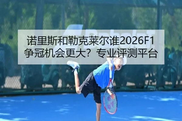 诺里斯和勒克莱尔谁2026F1争冠机会更大？专业评测平台