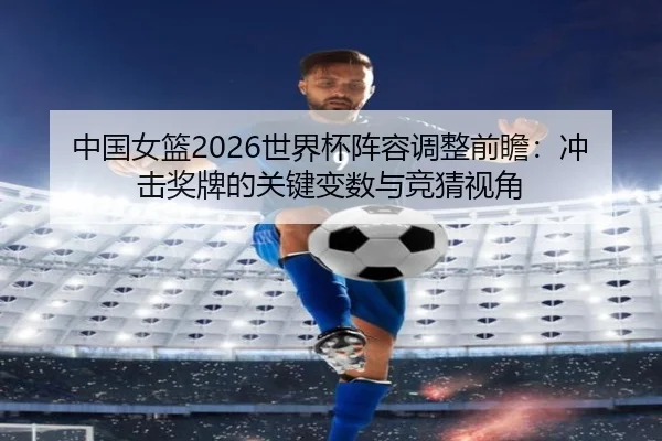 中国女篮2026世界杯阵容调整前瞻：冲击奖牌的关键变数与竞猜视角